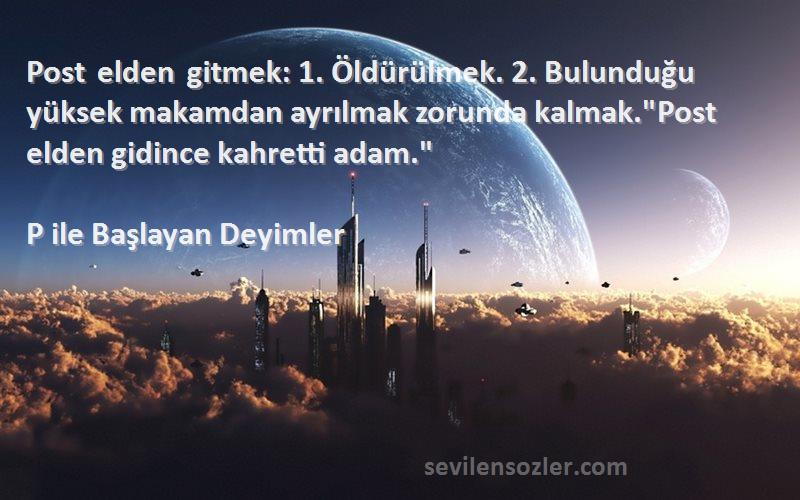P ile Başlayan Deyimler Sözleri 
Post elden gitmek: 1. Öldürülmek. 2. Bulunduğu yüksek makamdan ayrılmak zorunda kalmak.Post elden gidince kahretti adam.