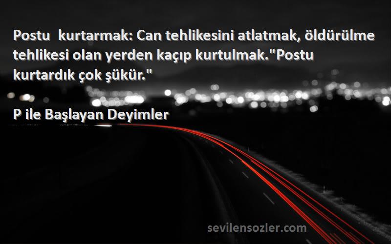 P ile Başlayan Deyimler Sözleri 
Postu kurtarmak: Can tehlikesini atlatmak, öldürülme tehlikesi olan yerden kaçıp kurtulmak.Postu kurtardık çok şükür.