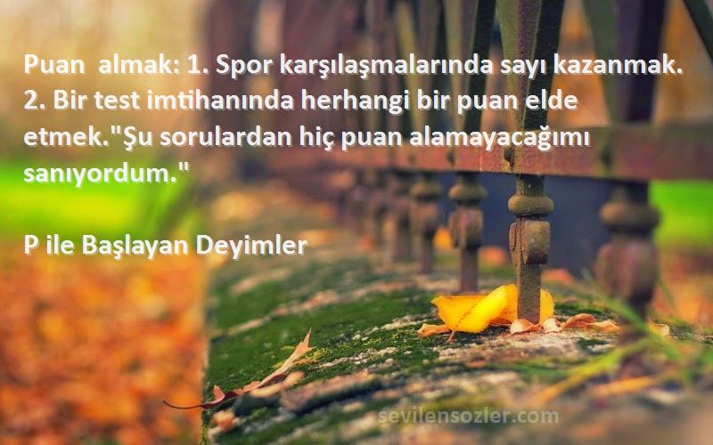 P ile Başlayan Deyimler Sözleri 
Puan almak: 1. Spor karşılaşmalarında sayı kazanmak. 2. Bir test imtihanında herhangi bir puan elde etmek.Şu sorulardan hiç puan alamayacağımı sanıyordum.