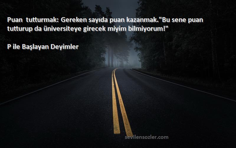 P ile Başlayan Deyimler Sözleri 
Puan tutturmak: Gereken sayıda puan kazanmak.Bu sene puan tutturup da üniversiteye girecek miyim bilmiyorum!