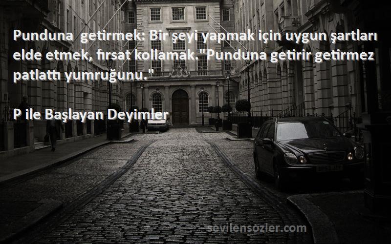 P ile Başlayan Deyimler Sözleri 
Punduna getirmek: Bir şeyi yapmak için uygun şartları elde etmek, fırsat kollamak.Punduna getirir getirmez patlattı yumruğunu.