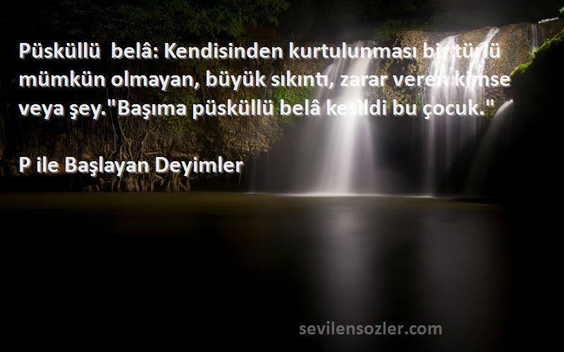 P ile Başlayan Deyimler Sözleri 
Püsküllü belâ: Kendisinden kurtulunması bir türlü mümkün olmayan, büyük sıkıntı, zarar veren kimse veya şey.Başıma püsküllü belâ kesildi bu çocuk.