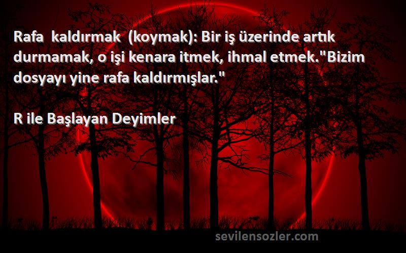 R ile Başlayan Deyimler Sözleri 
Rafa kaldırmak (koymak): Bir iş üzerinde artık durmamak, o işi kenara itmek, ihmal etmek.Bizim dosyayı yine rafa kaldırmışlar.