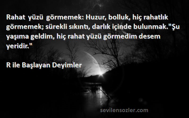 R ile Başlayan Deyimler Sözleri 
Rahat yüzü görmemek: Huzur, bolluk, hiç rahatlık görmemek; sürekli sıkıntı, darlık içinde bulunmak.Şu yaşıma geldim, hiç rahat yüzü görmedim desem yeridir.