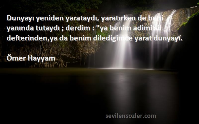 Ömer Hayyam Sözleri 
Dunyayı yeniden yarataydı, yaratırken de beni yanında tutaydı ; derdim : ya benim adimi sil defterinden,ya da benim diledigimce yarat dunyayı.