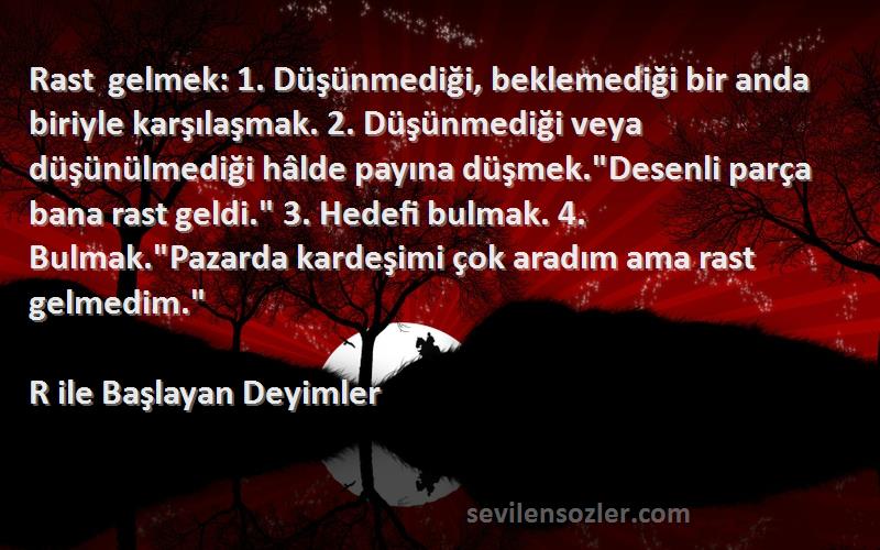 R ile Başlayan Deyimler Sözleri 
Rast gelmek: 1. Düşünmediği, beklemediği bir anda biriyle karşılaşmak. 2. Düşünmediği veya düşünülmediği hâlde payına düşmek.Desenli parça bana rast geldi. 3. Hedefi bulmak. 4. Bulmak.Pazarda kardeşimi çok aradım ama rast gelmedim.