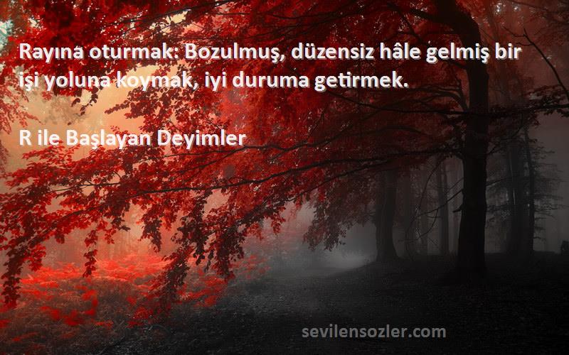 R ile Başlayan Deyimler Sözleri 
Rayına oturmak: Bozulmuş, düzensiz hâle gelmiş bir işi yoluna koymak, iyi duruma getirmek.