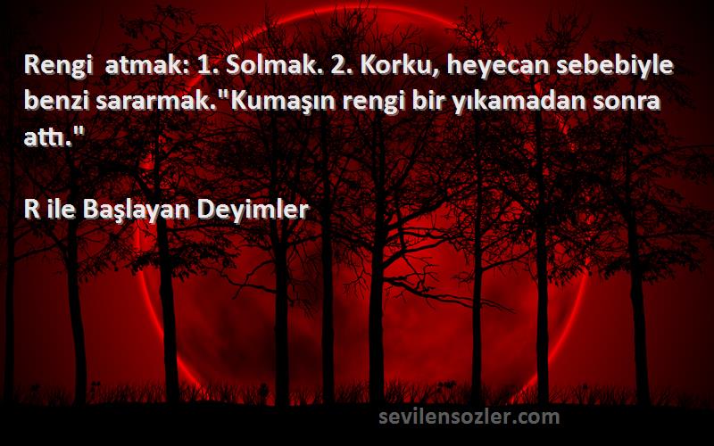 R ile Başlayan Deyimler Sözleri 
Rengi atmak: 1. Solmak. 2. Korku, heyecan sebebiyle benzi sararmak.Kumaşın rengi bir yıkamadan sonra attı.