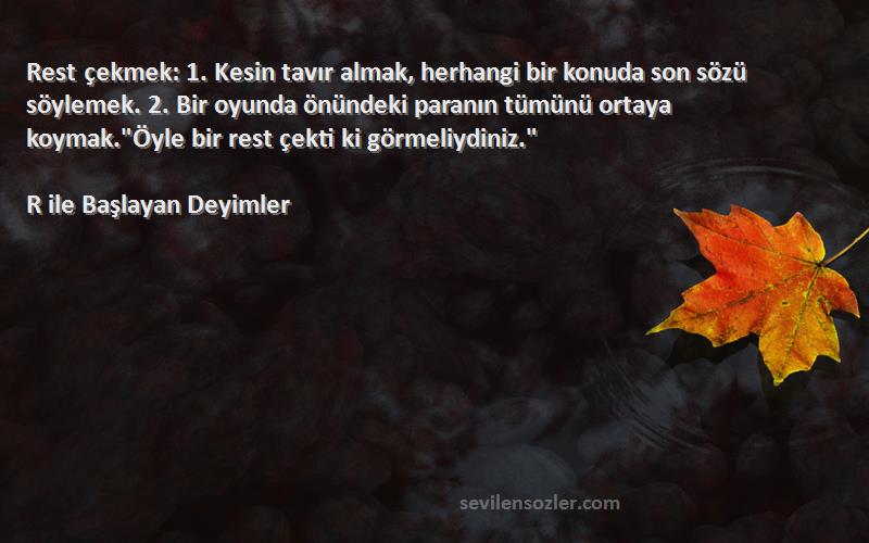 R ile Başlayan Deyimler Sözleri 
Rest çekmek: 1. Kesin tavır almak, herhangi bir konuda son sözü söylemek. 2. Bir oyunda önündeki paranın tümünü ortaya koymak.Öyle bir rest çekti ki görmeliydiniz.