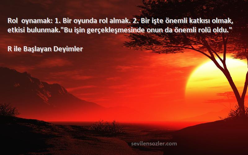 R ile Başlayan Deyimler Sözleri 
Rol oynamak: 1. Bir oyunda rol almak. 2. Bir işte önemli katkısı olmak, etkisi bulunmak.Bu işin gerçekleşmesinde onun da önemli rolü oldu.