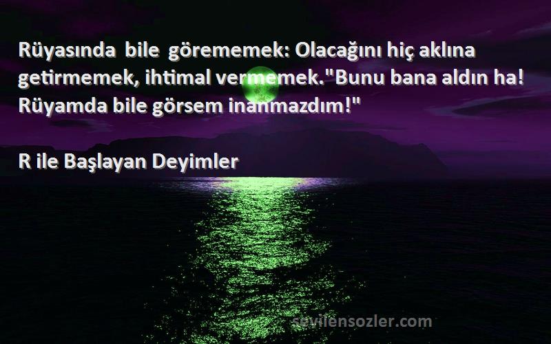 R ile Başlayan Deyimler Sözleri 
Rüyasında bile görememek: Olacağını hiç aklına getirmemek, ihtimal vermemek.Bunu bana aldın ha! Rüyamda bile görsem inanmazdım!