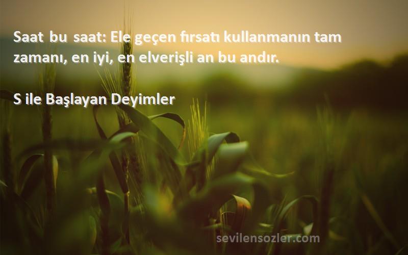 S ile Başlayan Deyimler Sözleri 
Saat bu saat: Ele geçen fırsatı kullanmanın tam zamanı, en iyi, en elverişli an bu andır.