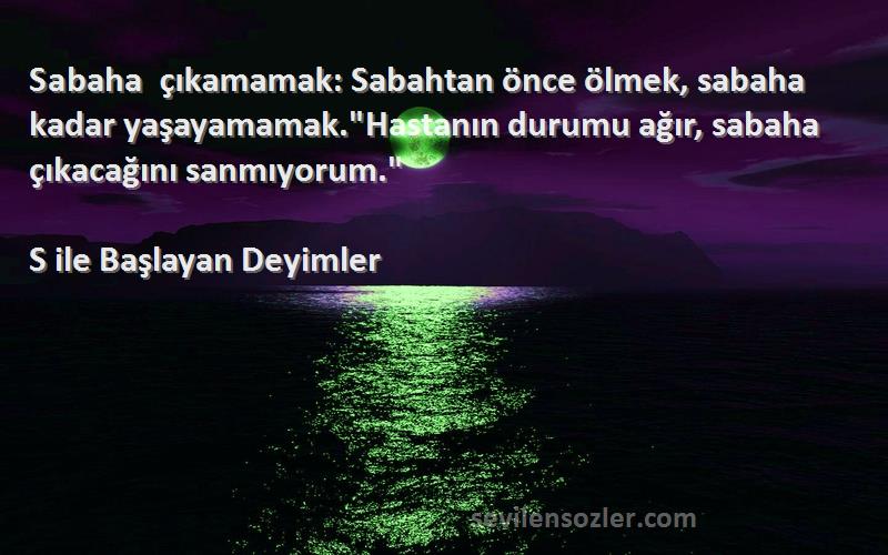 S ile Başlayan Deyimler Sözleri 
Sabaha çıkamamak: Sabahtan önce ölmek, sabaha kadar yaşayamamak.Hastanın durumu ağır, sabaha çıkacağını sanmıyorum.