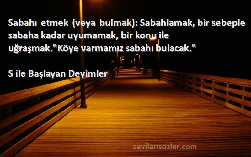 S ile Başlayan Deyimler Sözleri 
Sabahı etmek (veya bulmak): Sabahlamak, bir sebeple sabaha kadar uyumamak, bir konu ile uğraşmak.Köye varmamız sabahı bulacak.