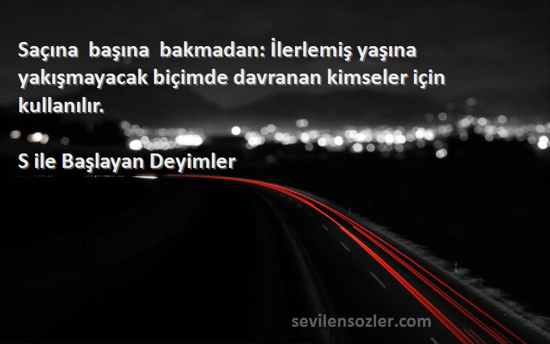 S ile Başlayan Deyimler Sözleri 
Saçına başına bakmadan: İlerlemiş yaşına yakışmayacak biçimde davranan kimseler için kullanılır.