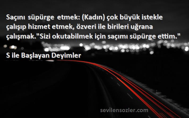 S ile Başlayan Deyimler Sözleri 
Saçını süpürge etmek: (Kadın) çok büyük istekle çalışıp hizmet etmek, özveri ile birileri uğrana çalışmak.Sizi okutabilmek için saçımı süpürge ettim.