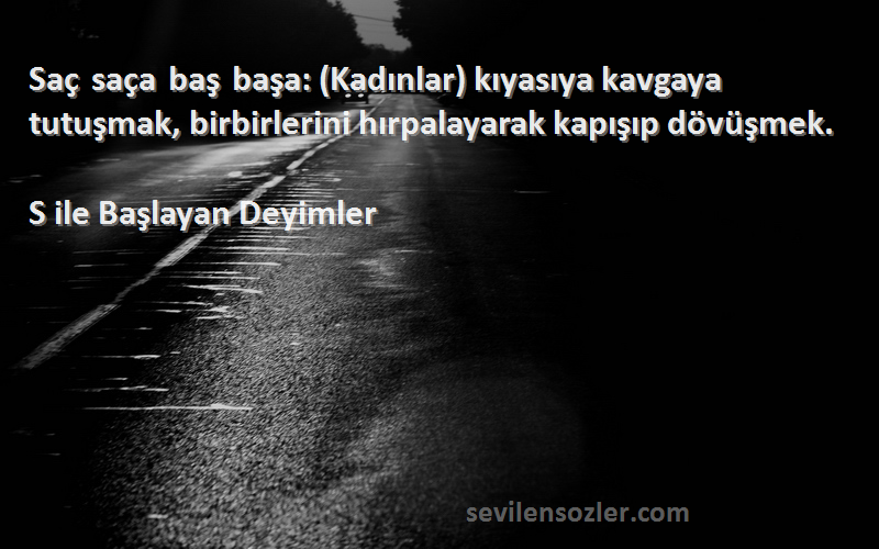 S ile Başlayan Deyimler Sözleri 
Saç saça baş başa: (Kadınlar) kıyasıya kavgaya tutuşmak, birbirlerini hırpalayarak kapışıp dövüşmek.