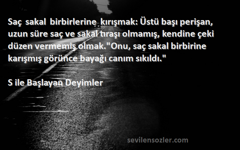 S ile Başlayan Deyimler Sözleri 
Saç sakal birbirlerine kırışmak: Üstü başı perişan, uzun süre saç ve sakal tıraşı olmamış, kendine çeki düzen vermemiş olmak.Onu, saç sakal birbirine karışmış görünce bayağı canım sıkıldı.