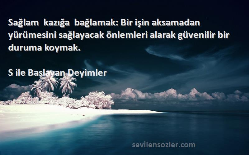 S ile Başlayan Deyimler Sözleri 
Sağlam kazığa bağlamak: Bir işin aksamadan yürümesini sağlayacak önlemleri alarak güvenilir bir duruma koymak.