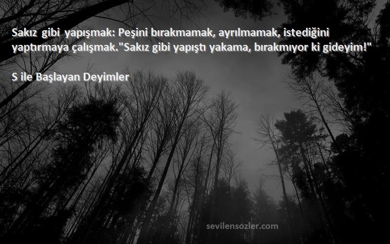 S ile Başlayan Deyimler Sözleri 
Sakız gibi yapışmak: Peşini bırakmamak, ayrılmamak, istediğini yaptırmaya çalışmak.Sakız gibi yapıştı yakama, bırakmıyor ki gideyim!
