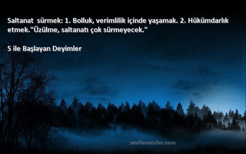 S ile Başlayan Deyimler Sözleri 
Saltanat sürmek: 1. Bolluk, verimlilik içinde yaşamak. 2. Hükümdarlık etmek.Üzülme, saltanatı çok sürmeyecek.