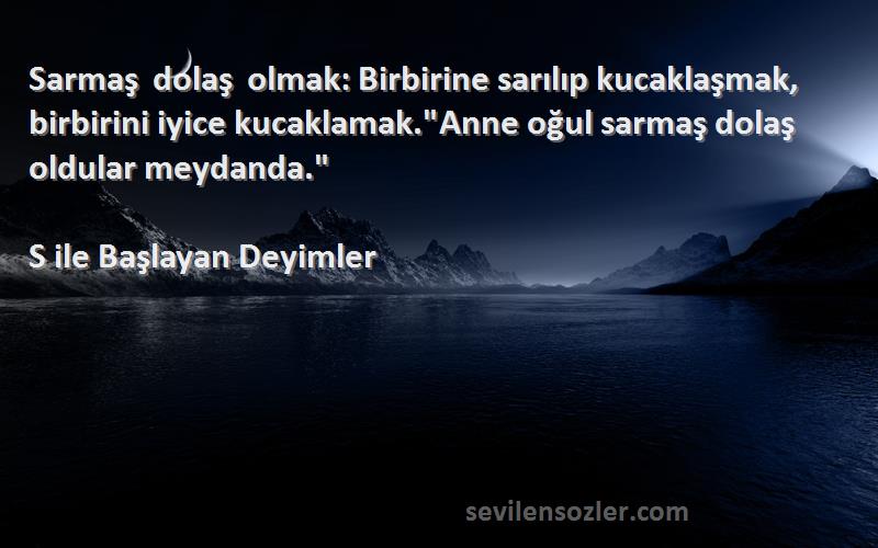 S ile Başlayan Deyimler Sözleri 
Sarmaş dolaş olmak: Birbirine sarılıp kucaklaşmak, birbirini iyice kucaklamak.Anne oğul sarmaş dolaş oldular meydanda.