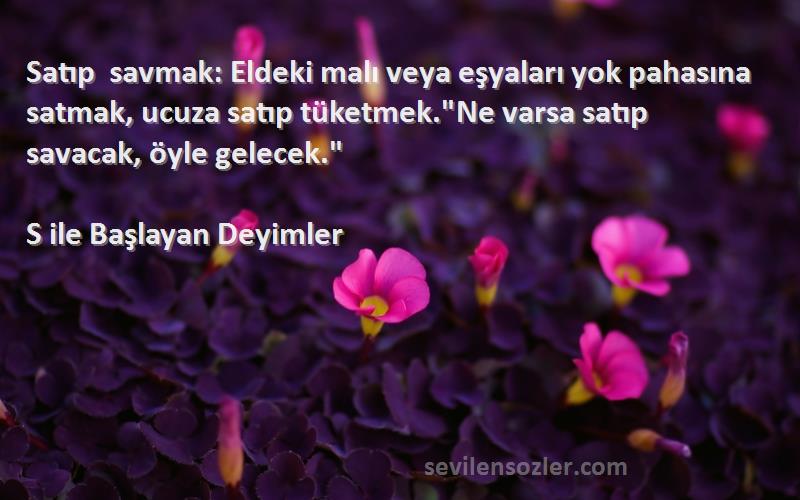 S ile Başlayan Deyimler Sözleri 
Satıp savmak: Eldeki malı veya eşyaları yok pahasına satmak, ucuza satıp tüketmek.Ne varsa satıp savacak, öyle gelecek.