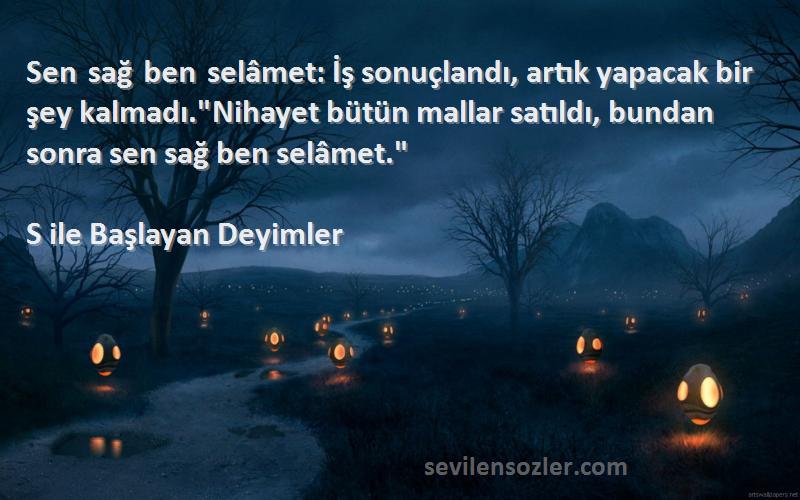 S ile Başlayan Deyimler Sözleri 
Sen sağ ben selâmet: İş sonuçlandı, artık yapacak bir şey kalmadı.Nihayet bütün mallar satıldı, bundan sonra sen sağ ben selâmet.