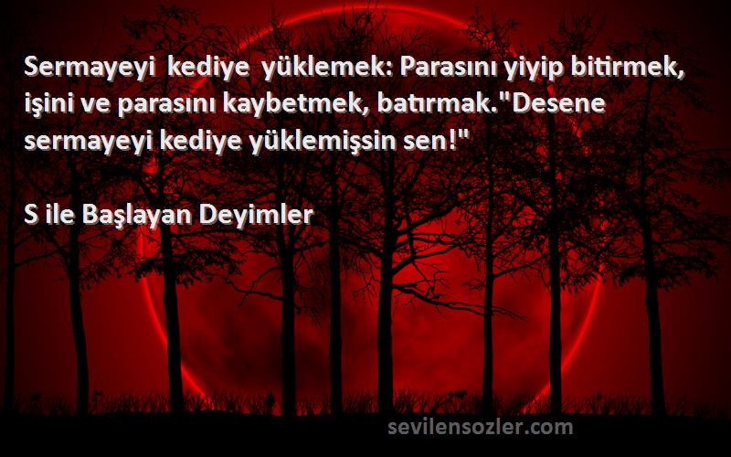 S ile Başlayan Deyimler Sözleri 
Sermayeyi kediye yüklemek: Parasını yiyip bitirmek, işini ve parasını kaybetmek, batırmak.Desene sermayeyi kediye yüklemişsin sen!