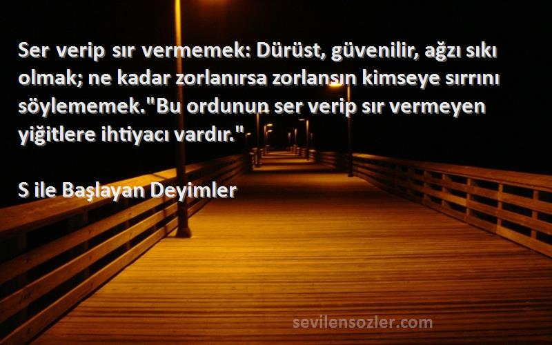 S ile Başlayan Deyimler Sözleri 
Ser verip sır vermemek: Dürüst, güvenilir, ağzı sıkı olmak; ne kadar zorlanırsa zorlansın kimseye sırrını söylememek.Bu ordunun ser verip sır vermeyen yiğitlere ihtiyacı vardır.