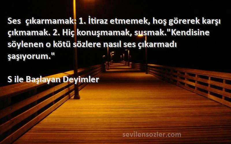 S ile Başlayan Deyimler Sözleri 
Ses çıkarmamak: 1. İtiraz etmemek, hoş görerek karşı çıkmamak. 2. Hiç konuşmamak, susmak.Kendisine söylenen o kötü sözlere nasıl ses çıkarmadı şaşıyorum.