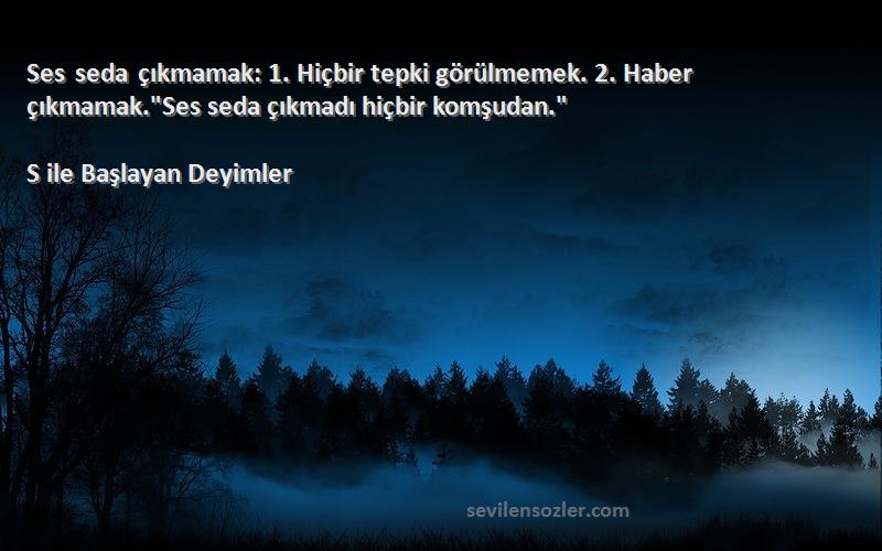 S ile Başlayan Deyimler - Ses seda çıkmamak: 1. Hiçbir tepki görülmemek. 2. Haber çıkmamak.Ses seda çıkmadı hiçbir komşudan....