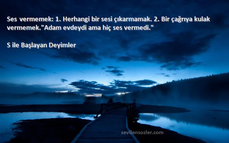 S ile Başlayan Deyimler Sözleri 
Ses vermemek: 1. Herhangi bir sesi çıkarmamak. 2. Bir çağrıya kulak vermemek.Adam evdeydi ama hiç ses vermedi.