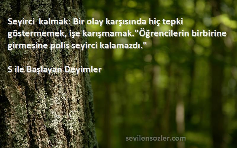 S ile Başlayan Deyimler Sözleri 
Seyirci kalmak: Bir olay karşısında hiç tepki göstermemek, işe karışmamak.Öğrencilerin birbirine girmesine polis seyirci kalamazdı.