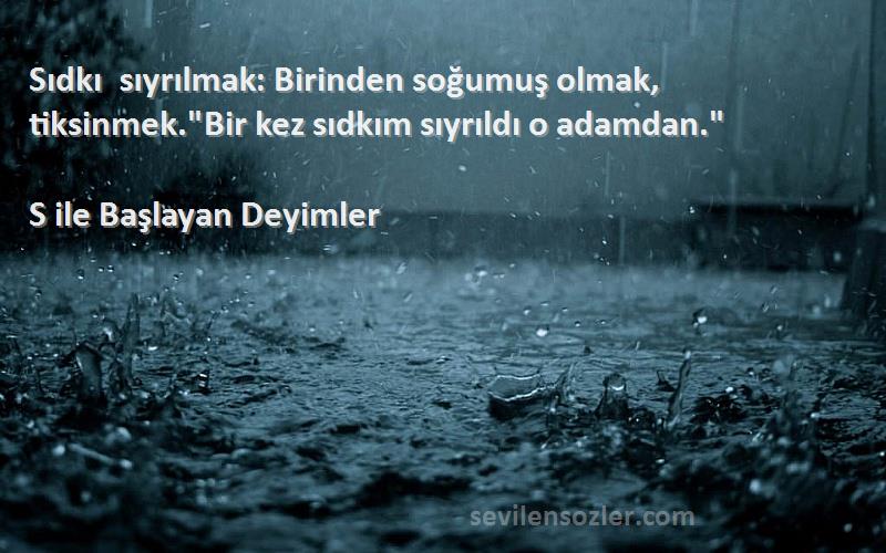 S ile Başlayan Deyimler Sözleri 
Sıdkı sıyrılmak: Birinden soğumuş olmak, tiksinmek.Bir kez sıdkım sıyrıldı o adamdan.