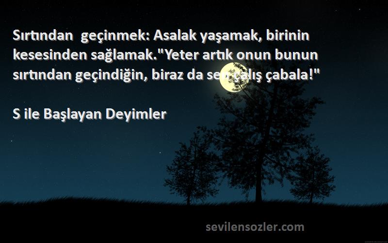 S ile Başlayan Deyimler Sözleri 
Sırtından geçinmek: Asalak yaşamak, birinin kesesinden sağlamak.Yeter artık onun bunun sırtından geçindiğin, biraz da sen çalış çabala!