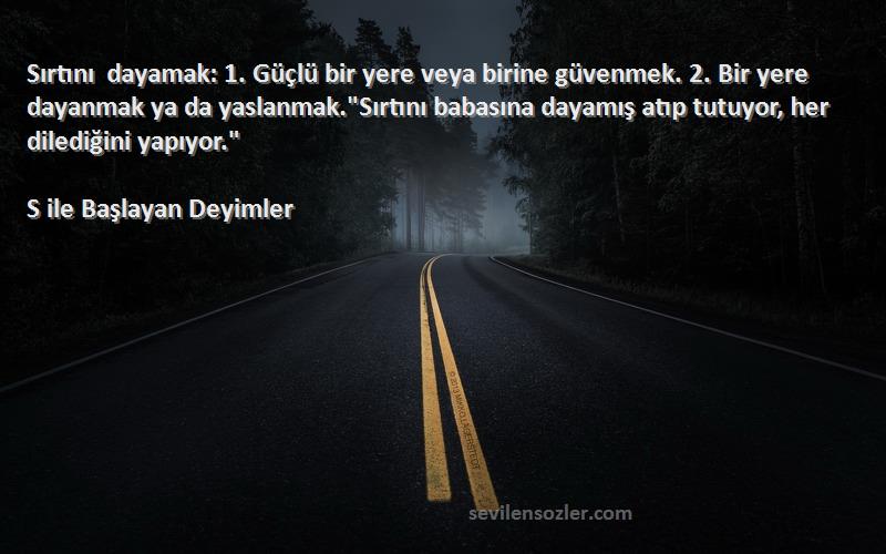 S ile Başlayan Deyimler Sözleri 
Sırtını dayamak: 1. Güçlü bir yere veya birine güvenmek. 2. Bir yere dayanmak ya da yaslanmak.Sırtını babasına dayamış atıp tutuyor, her dilediğini yapıyor.