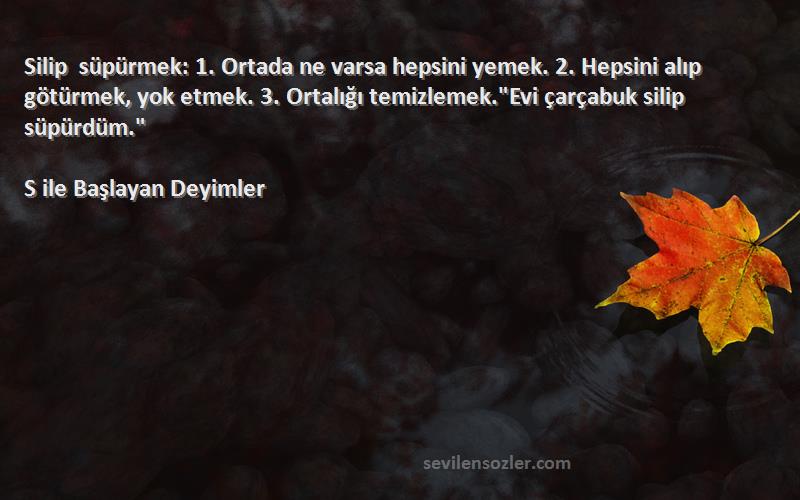 S ile Başlayan Deyimler Sözleri 
Silip süpürmek: 1. Ortada ne varsa hepsini yemek. 2. Hepsini alıp götürmek, yok etmek. 3. Ortalığı temizlemek.Evi çarçabuk silip süpürdüm.