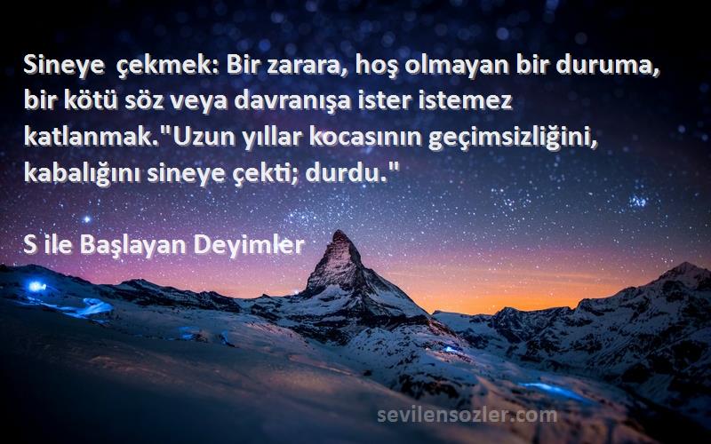 S ile Başlayan Deyimler Sözleri 
Sineye çekmek: Bir zarara, hoş olmayan bir duruma, bir kötü söz veya davranışa ister istemez katlanmak.Uzun yıllar kocasının geçimsizliğini, kabalığını sineye çekti; durdu.