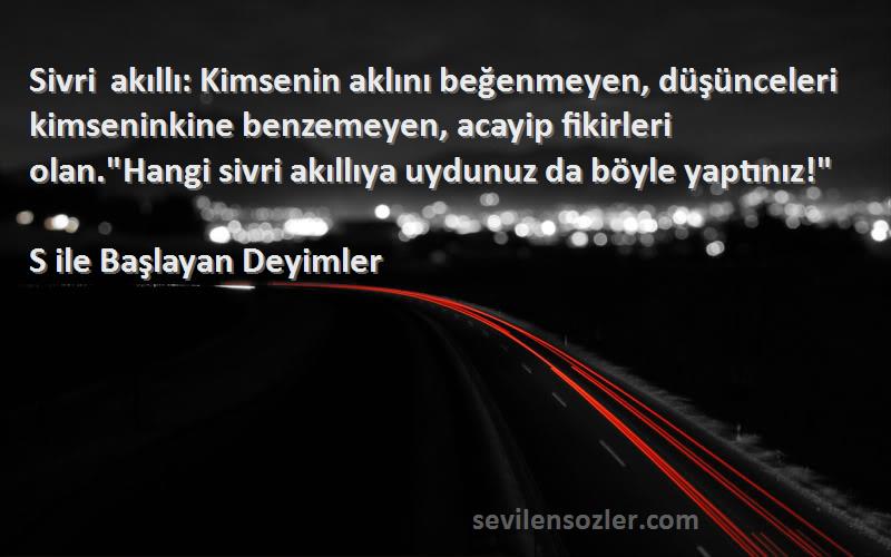 S ile Başlayan Deyimler Sözleri 
Sivri akıllı: Kimsenin aklını beğenmeyen, düşünceleri kimseninkine benzemeyen, acayip fikirleri olan.Hangi sivri akıllıya uydunuz da böyle yaptınız!