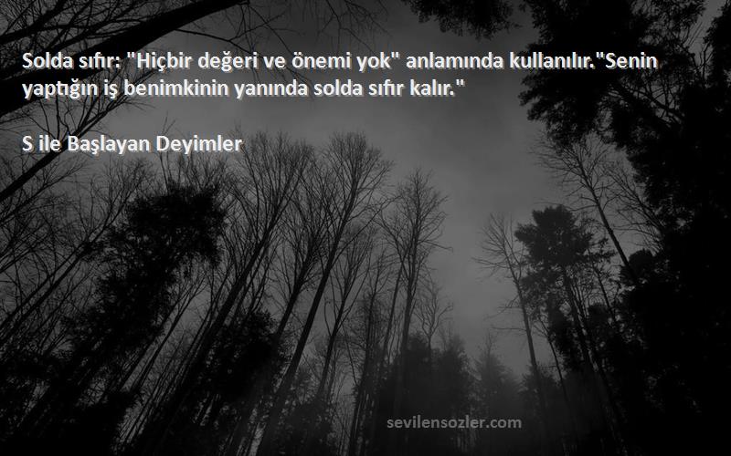 S ile Başlayan Deyimler Sözleri 
Solda sıfır: Hiçbir değeri ve önemi yok anlamında kullanılır.Senin yaptığın iş benimkinin yanında solda sıfır kalır.