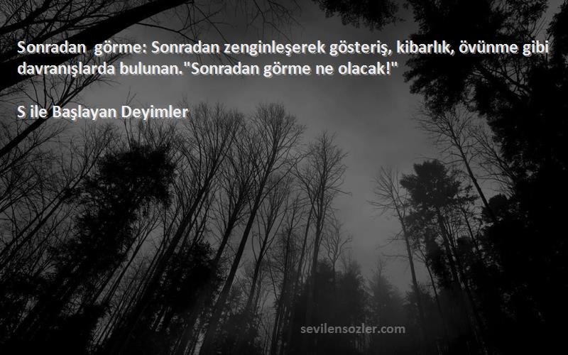 S ile Başlayan Deyimler Sözleri 
Sonradan görme: Sonradan zenginleşerek gösteriş, kibarlık, övünme gibi davranışlarda bulunan.Sonradan görme ne olacak!