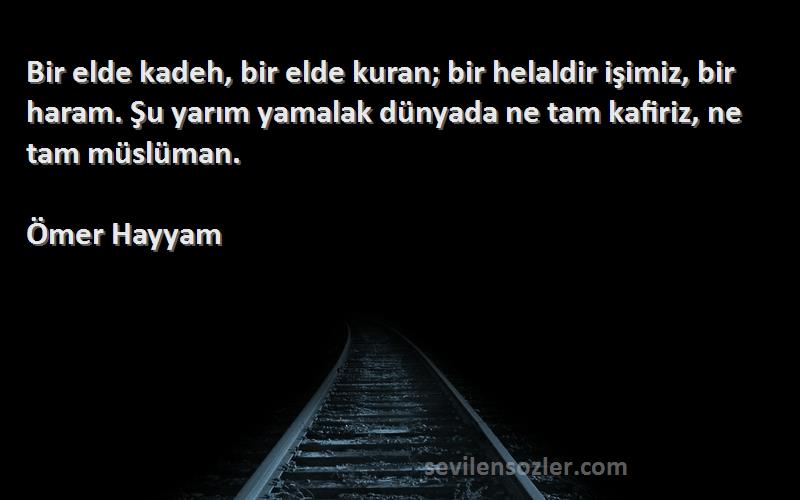 Ömer Hayyam Sözleri 
Bir elde kadeh, bir elde kuran; bir helaldir işimiz, bir haram. Şu yarım yamalak dünyada ne tam kafiriz, ne tam müslüman.