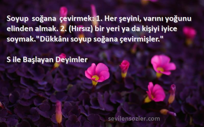 S ile Başlayan Deyimler Sözleri 
Soyup soğana çevirmek: 1. Her şeyini, varını yoğunu elinden almak. 2. (Hırsız) bir yeri ya da kişiyi iyice soymak.Dükkânı soyup soğana çevirmişler.