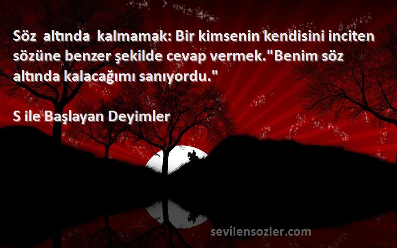 S ile Başlayan Deyimler Sözleri 
Söz altında kalmamak: Bir kimsenin kendisini inciten sözüne benzer şekilde cevap vermek.Benim söz altında kalacağımı sanıyordu.