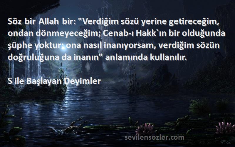 S ile Başlayan Deyimler Sözleri 
Söz bir Allah bir: Verdiğim sözü yerine getireceğim, ondan dönmeyeceğim; Cenab-ı Hakk`ın bir olduğunda şüphe yoktur; ona nasıl inanıyorsam, verdiğim sözün doğruluğuna da inanın anlamında kullanılır.