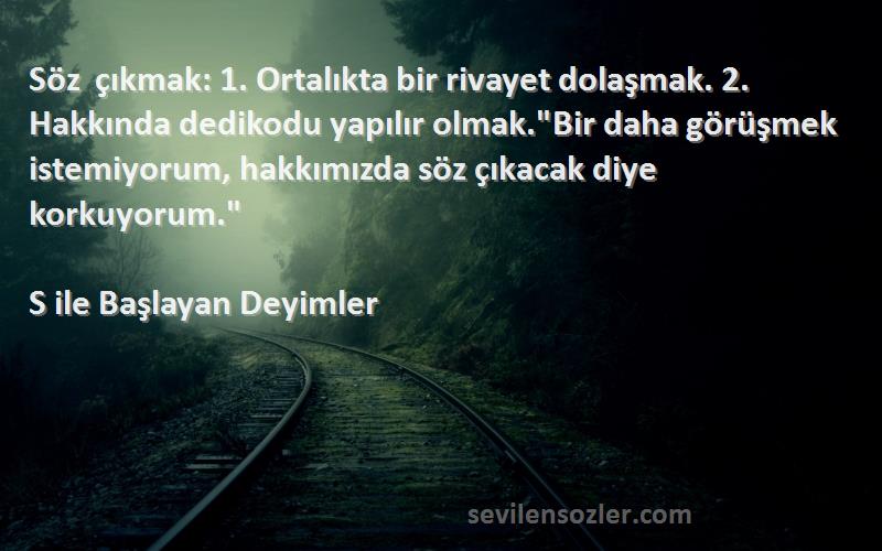 S ile Başlayan Deyimler Sözleri 
Söz çıkmak: 1. Ortalıkta bir rivayet dolaşmak. 2. Hakkında dedikodu yapılır olmak.Bir daha görüşmek istemiyorum, hakkımızda söz çıkacak diye korkuyorum.