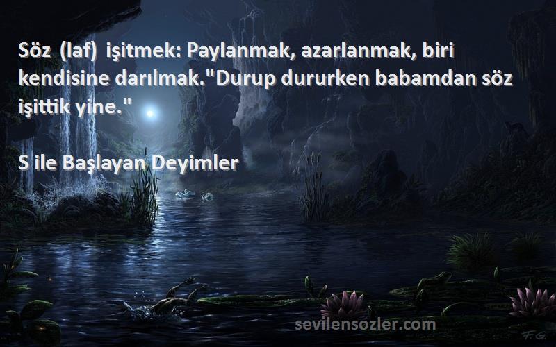 S ile Başlayan Deyimler Sözleri 
Söz (laf) işitmek: Paylanmak, azarlanmak, biri kendisine darılmak.Durup dururken babamdan söz işittik yine.