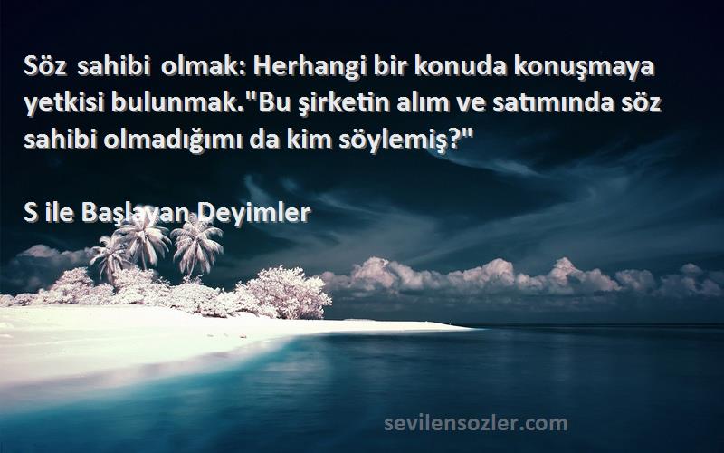 S ile Başlayan Deyimler Sözleri 
Söz sahibi olmak: Herhangi bir konuda konuşmaya yetkisi bulunmak.Bu şirketin alım ve satımında söz sahibi olmadığımı da kim söylemiş?