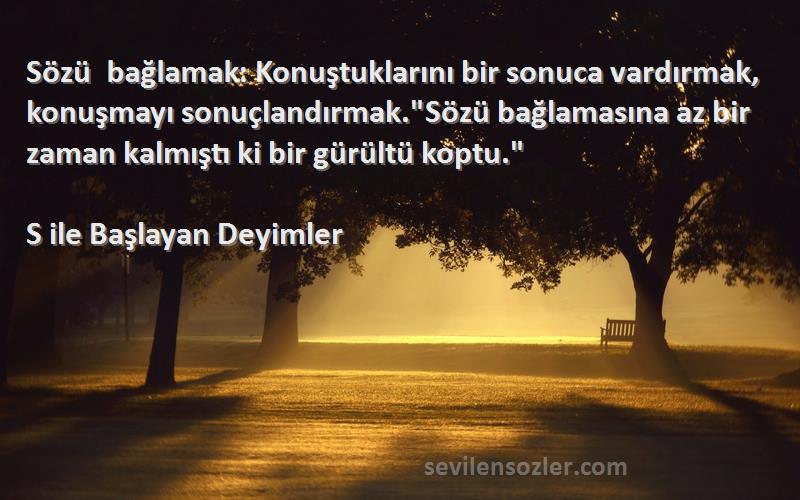 S ile Başlayan Deyimler Sözleri 
Sözü bağlamak: Konuştuklarını bir sonuca vardırmak, konuşmayı sonuçlandırmak.Sözü bağlamasına az bir zaman kalmıştı ki bir gürültü koptu.